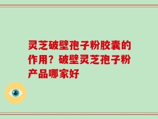 灵芝破壁孢子粉胶囊的作用？破壁灵芝孢子粉产品哪家好