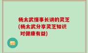杨太武懂事长讲的灵芝(杨太武分享灵芝知识 对健康有益)