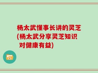 杨太武懂事长讲的灵芝(杨太武分享灵芝知识 对健康有益)