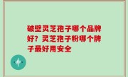 破壁灵芝孢子哪个品牌好？灵芝孢子粉哪个牌子最好用安全