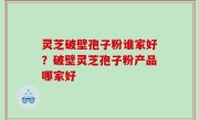 灵芝破壁孢子粉谁家好？破壁灵芝孢子粉产品哪家好