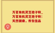 万茗有机灵芝孢子粉_万茗有机灵芝孢子粉：天然健康，养生佳品