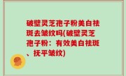 破壁灵芝孢子粉美白祛斑去皱纹吗(破壁灵芝孢子粉：有效美白祛斑、抚平皱纹)