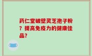 药仁堂破壁灵芝孢子粉？提高免疫力的健康佳品？