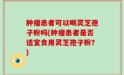 肿瘤患者可以喝灵芝孢子粉吗(肿瘤患者是否适宜食用灵芝孢子粉？)