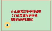 什么是灵芝孢子粉破壁 (了解灵芝孢子粉破壁的功效和用途)