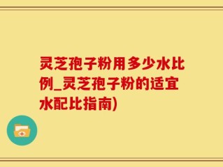 灵芝孢子粉用多少水比例_灵芝孢子粉的适宜水配比指南)