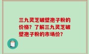 三九灵芝破壁孢子粉的价格？了解三九灵芝破壁孢子粉的市场价？