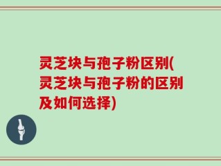 灵芝块与孢子粉区别(灵芝块与孢子粉的区别及如何选择)