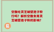 空腹吃灵芝破壁孢子粉行吗？解析空腹食用灵芝破壁孢子粉的影响？