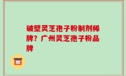 破壁灵芝孢子粉制剂稀牌？广州灵芝孢子粉品牌