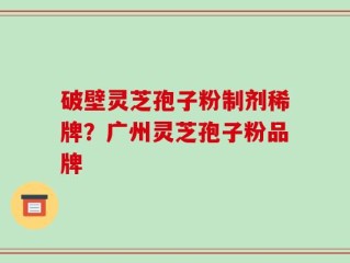 破壁灵芝孢子粉制剂稀牌？广州灵芝孢子粉品牌