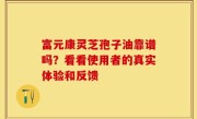 富元康灵芝孢子油靠谱吗？看看使用者的真实体验和反馈