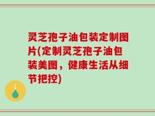 灵芝孢子油包装定制图片(定制灵芝孢子油包装美图，健康生活从细节把控)