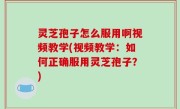 灵芝孢子怎么服用啊视频教学(视频教学：如何正确服用灵芝孢子？)