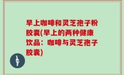 早上咖啡和灵芝孢子粉胶囊(早上的两种健康饮品：咖啡与灵芝孢子胶囊)