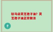 驻马店灵芝孢子油？灵芝孢子油正宗做法