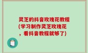 灵芝的抖音玫瑰花教程(学习制作灵芝玫瑰花，看抖音教程就够了)