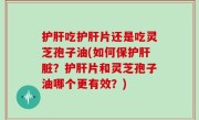 护肝吃护肝片还是吃灵芝孢子油(如何保护肝脏？护肝片和灵芝孢子油哪个更有效？)