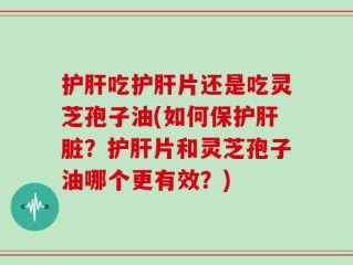 护肝吃护肝片还是吃灵芝孢子油(如何保护肝脏？护肝片和灵芝孢子油哪个更有效？)