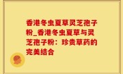 香港冬虫夏草灵芝孢子粉_香港冬虫夏草与灵芝孢子粉：珍贵草药的完美结合
