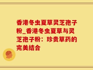 香港冬虫夏草灵芝孢子粉_香港冬虫夏草与灵芝孢子粉：珍贵草药的完美结合