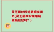 灵芝菌丝粉对紫癜有用么(灵芝菌丝粉能缓解紫癜症状吗？)