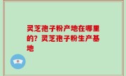 灵芝孢子粉产地在哪里的？灵芝孢子粉生产基地