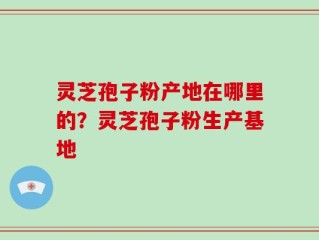 灵芝孢子粉产地在哪里的？灵芝孢子粉生产基地