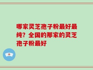 哪家灵芝孢子粉最好最纯？全国的那家的灵芝孢子粉最好