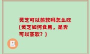 灵芝可以蒸软吗怎么吃(灵芝如何食用，是否可以蒸软？)