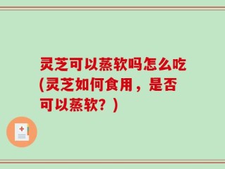 灵芝可以蒸软吗怎么吃(灵芝如何食用，是否可以蒸软？)