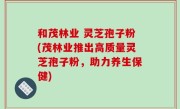 和茂林业 灵芝孢子粉(茂林业推出高质量灵芝孢子粉，助力养生保健)
