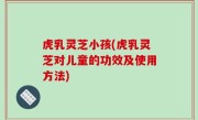 虎乳灵芝小孩(虎乳灵芝对儿童的功效及使用方法)