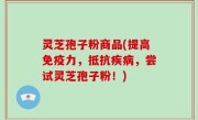 灵芝孢子粉商品(提高免疫力，抵抗疾病，尝试灵芝孢子粉！)