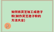 如何将灵芝加工成孢子粉(制作灵芝孢子粉的方法大全)