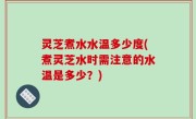 灵芝煮水水温多少度(煮灵芝水时需注意的水温是多少？)