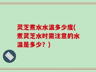 灵芝煮水水温多少度(煮灵芝水时需注意的水温是多少？)