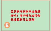 灵芝孢子粉孢子油多就好吗？孢子粉有油花和无油花有什么区别