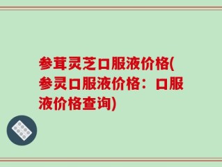 参茸灵芝口服液价格(参灵口服液价格：口服液价格查询)