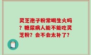 灵芝孢子粉常喝生火吗？糖尿病人能不能吃灵芝粉？会不会太补了？