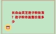 长白山灵芝孢子粉批发？孢子粉市面售价是多少