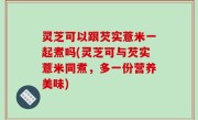 灵芝可以跟芡实薏米一起煮吗(灵芝可与芡实薏米同煮，多一份营养美味)