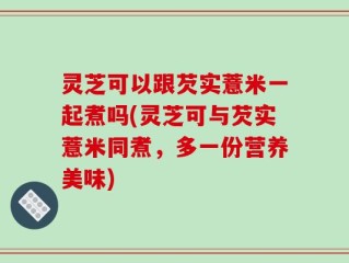 灵芝可以跟芡实薏米一起煮吗(灵芝可与芡实薏米同煮，多一份营养美味)