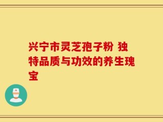 兴宁市灵芝孢子粉 独特品质与功效的养生瑰宝