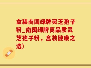 盒装南国绿牌灵芝孢子粉_南国绿牌高品质灵芝孢子粉，盒装健康之选)