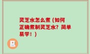 灵芝水怎么煮 (如何正确煮制灵芝水？简单易学！)