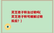 灵芝孢子粉治过敏吗(灵芝孢子粉可缓解过敏反应？)