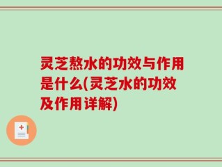 灵芝熬水的功效与作用是什么(灵芝水的功效及作用详解)