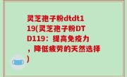 灵芝孢子粉dtdt119(灵芝孢子粉DTD119：提高免疫力，降低疲劳的天然选择)